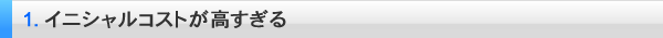 １．イニシャルコストが高すぎる