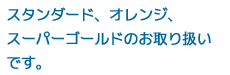 スタンダード、オレンジ、スーパーゴールドのお取り扱いです。