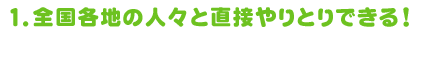 1.全国各地の人々と直接やりとりできる！