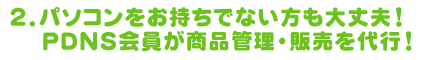 2.パソコンをお持ちでない方も大丈夫！PDNS会員が商品管理・販売を代行！